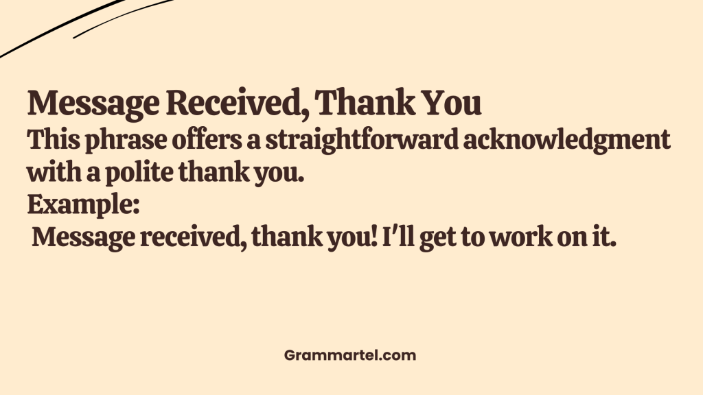 Message Received, Thank You

This phrase offers a straightforward acknowledgment with a polite thank you.

Example:
 Message received, thank you! I'll get to work on it.
