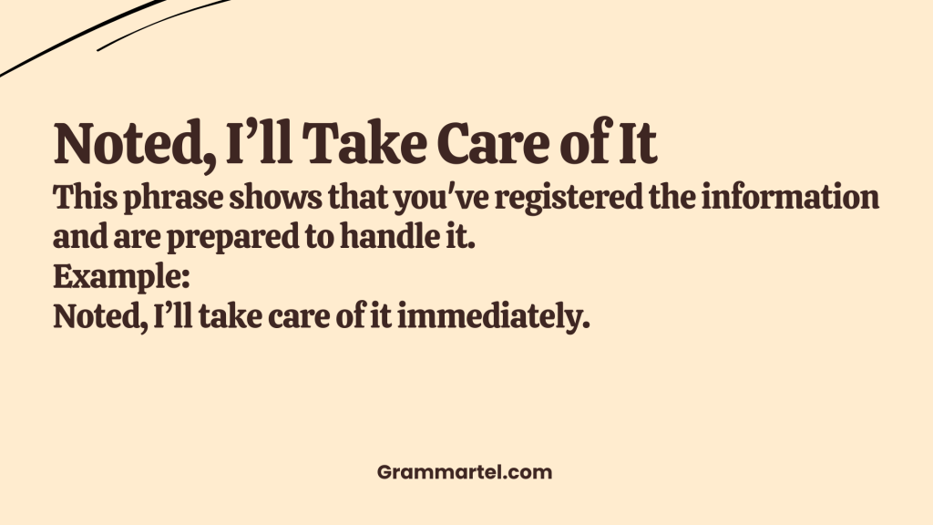 Noted, I’ll Take Care of It

This phrase shows that you've registered the information and are prepared to handle it.

Example:
 Noted, I’ll take care of it immediately.