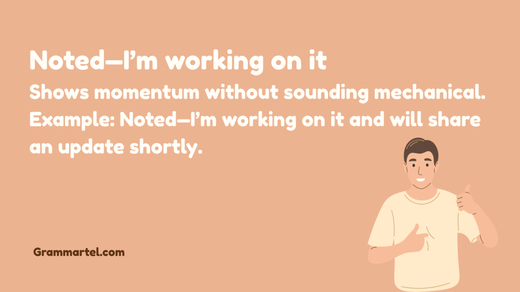 Noted—I’m working on it
Shows momentum without sounding mechanical.
Example: Noted—I’m working on it and will share an update shortly.
