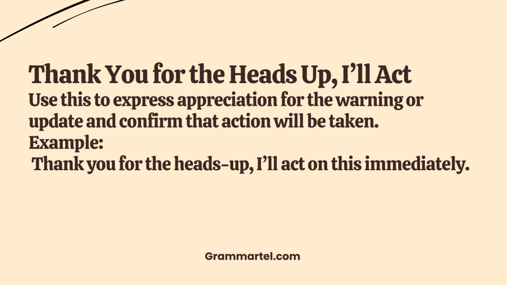 Thank You for the Heads Up, I’ll Act

Use this to express appreciation for the warning or update and confirm that action will be taken.

Example:
 Thank you for the heads-up, I’ll act on this immediately.