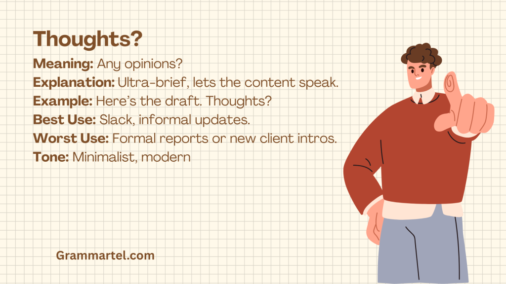 Thoughts?

Meaning: Any opinions?
Explanation: Ultra-brief, lets the content speak.
Example: Here’s the draft. Thoughts?
Best Use: Slack, informal updates.
Worst Use: Formal reports or new client intros.
Tone: Minimalist, modern