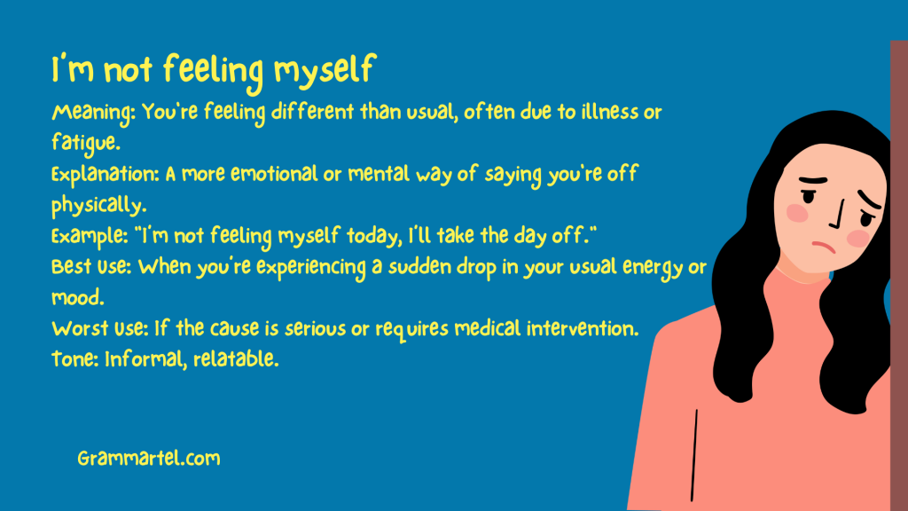 I’m not feeling myself

Meaning: You're feeling different than usual, often due to illness or fatigue.
Explanation: A more emotional or mental way of saying you're off physically.
Example: "I’m not feeling myself today, I’ll take the day off."
Best Use: When you’re experiencing a sudden drop in your usual energy or mood.
Worst Use: If the cause is serious or requires medical intervention.
Tone: Informal, relatable.