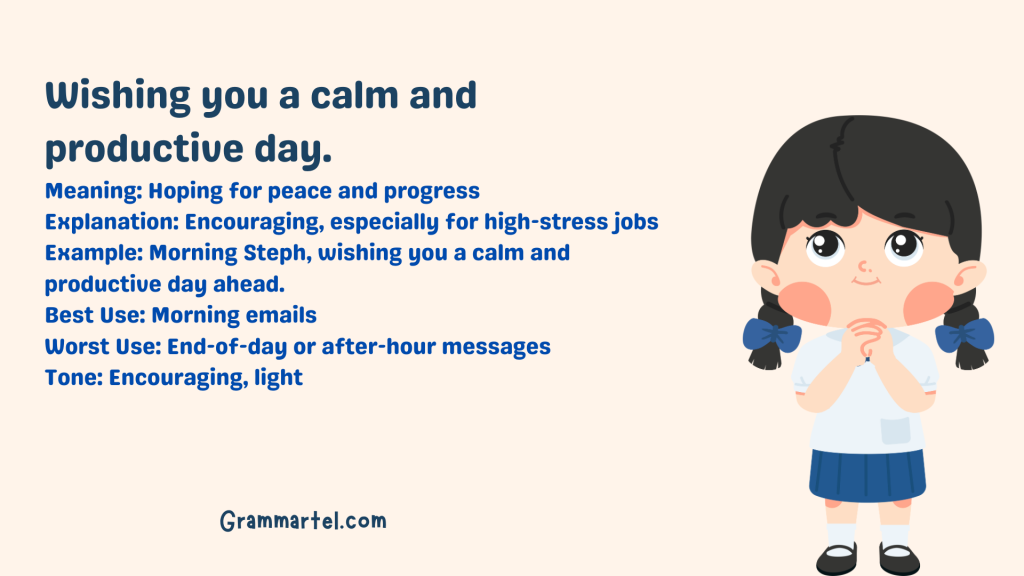 Wishing you a calm and productive day.

Meaning: Hoping for peace and progress
Explanation: Encouraging, especially for high-stress jobs
Example: Morning Steph, wishing you a calm and productive day ahead.
Best Use: Morning emails
Worst Use: End-of-day or after-hour messages
Tone: Encouraging, light