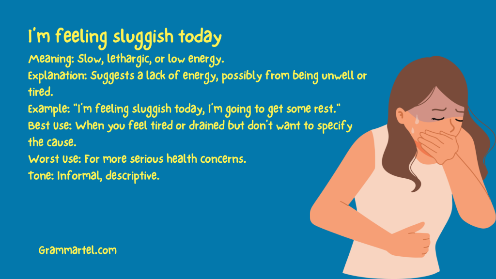I’m feeling sluggish today

Meaning: Slow, lethargic, or low energy.
Explanation: Suggests a lack of energy, possibly from being unwell or tired.
Example: "I’m feeling sluggish today, I’m going to get some rest."
Best Use: When you feel tired or drained but don’t want to specify the cause.
Worst Use: For more serious health concerns.
Tone: Informal, descriptive.