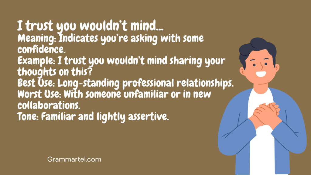 I trust you wouldn’t mind...

Meaning: Indicates you’re asking with some confidence.
Example: I trust you wouldn’t mind sharing your thoughts on this?
Best Use: Long-standing professional relationships.
Worst Use: With someone unfamiliar or in new collaborations.
Tone: Familiar and lightly assertive.